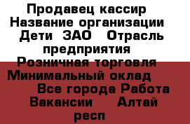 Продавец-кассир › Название организации ­ Дети, ЗАО › Отрасль предприятия ­ Розничная торговля › Минимальный оклад ­ 27 000 - Все города Работа » Вакансии   . Алтай респ.